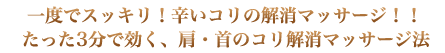 一度でスッキリ！辛いコリの解消マッサージ！！
たった3分で効く、肩・首のコリ解消マッサージ法