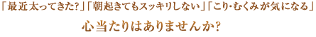 「最近太ってきた？」「朝起きてもスッキリしない」「こり・むくみが気になる」
      心当たりはありませんか？